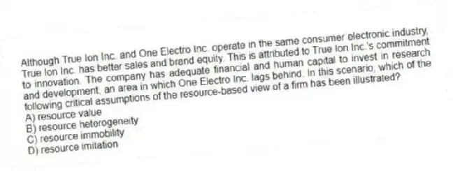 Although True Ion Inc. and One Electro Inc. operate in the same consumer electronic industry, True Ion Inc. has better sales and brand equity. This is attributed to True Ion Inc.'s commitment to innovation. The company has adequate financial and human capital to invest in research and development, an area in which One Electro Inc. lags behind. In this scenario, which of the following critical assumptions of the resource-based view of a firm has been illustrated?
A) resource value
B) resource heterogeneity
C) resource immobility
D) resource imitation