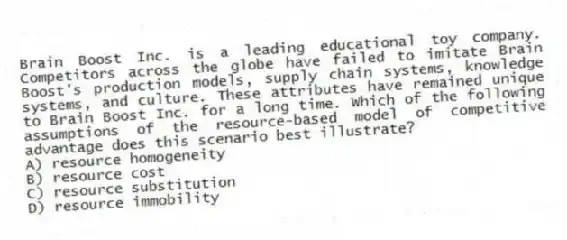Brain Boost Inc. is a leading educational toy company. Competitors across the globe have failed to imitate Brain Boost's production models, supply chain systems, knowledge systems, and culture. These attributes have remained unique to Brain Boost Inc. for a long time. Which of the following assumptions of the resource-based model of competitive advantage does this scenario best illustrate?
A) resource homogeneity
B) resource cost
C) resource substitution
D) resource immobility
