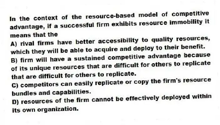 In the context of the resource-based model of competitive advantage, if a successful firm exhibits resource immobility it means that the
A) rival firms have better accessibility to quality resources, which they will be able to acquire and deploy to their benefit.
B) firm will have a sustained competitive advantage because of its unique resources that are difficult for others to replicate that are difficult for others to replicate.
C) competitors can easily replicate or copy the firm's resource bundles and capabilities.
D) resources of the firm cannot be effectively deployed within its own organization.