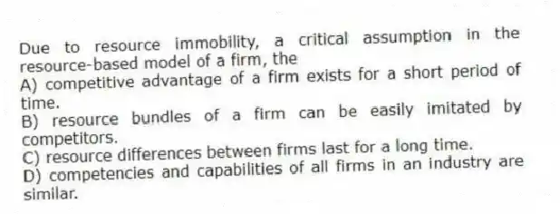 Due to resource immobility, a critical assumption in the resource-based model of a firm, the
A) competitive advantage of a firm exists for a short period of time.
B) resource bundles of a firm can be easily imitated by competitors.
C) resource differences between firms last for a long time.
D) competencies and capabilities of all firms in an industry are similar.