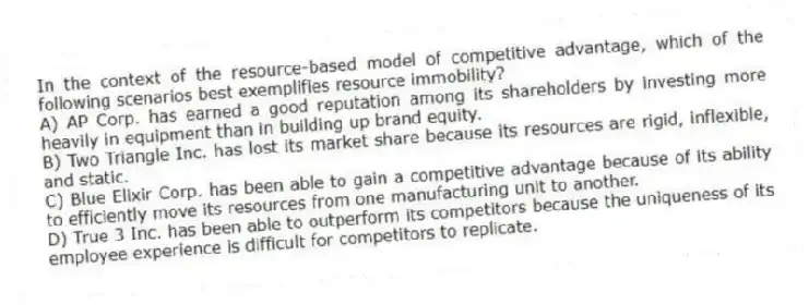 In the context of the resource-based model of competitive advantage, which of the following scenarios best exemplifies resource immobility?
A) AP Corp. has earned a good reputation among its shareholders by investing more heavily in equipment than in building up brand equity.
B) Two Triangle Inc. has lost its market share because its resources are rigid, inflexible, and static.
C) Blue Elixir Corp. has been able to gain a competitive advantage because of its ability to efficiently move its resources from one manufacturing unit to another.
D) True 3 Inc. has been able to outperform its competitors because the uniqueness of its employee experience is difficult for competitors to replicate.