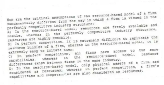 How are the critical assumptions of the resource-based model of a firm fundamentally different from the way in which a firm is viewed in the perfectly competitive industry structure?
A) In the resource-based model, resources are freely available and mobile, whereas in the perfectly competitive industry structure, resources are highly immobile.
B) In perfect competition, it is extremely difficult to replicate the resource bundles of a firm, whereas in the resource-based model, it is extremely easy to imitate them.
C) In perfect competition, all firms have access to the same capabilities, whereas in the resource-based model, resource differences exist between firms in the same industry.
D) In the resource-based model, only physical assets of a firm are considered as resources, whereas in perfect competition, a firm's capabilities and competencies are also considered as resources.