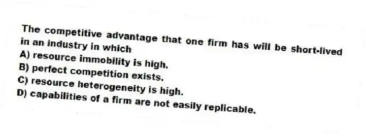 The competitive advantage that one firm has will be short-lived in an industry in which
A) resource immobility is high.
B) perfect competition exists.
C) resource heterogeneity is high.
D) capabilities of a firm are not easily replicable.