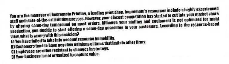 You are the manager of Impromptu Printing, a leading print shop. Impromptu's resources include a highly experienced staff and state-of-the-art printing presses. However, your closest competition has started to cut into your market share by offering same-day turnaround on most orders. Although your staffing and equipment is not optimized for rapid production, you decide to start offering a same-day guarantee to your customers. According to the resource-based view, what is wrong with this decision?
A) You have failed to take into account resource immobility.
B) Customers tend to have negative opinions of firms that imitate other firms.
C) Employees are often resistant to changes in strategy.
D) Your business is not organized to capture value.