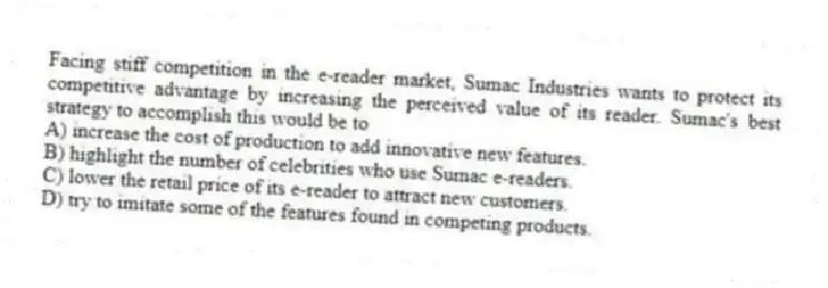 Facing stiff competition in the e-reader market, Sumac Industries wants to protect its competitive advantage by increasing the perceived value of its reader. Sumac's best strategy to accomplish this would be to
A) increase the cost of production to add innovative new features.
B) highlight the number of celebrities who use Sumac e-readers.
C) lower the retail price of its e-reader to attract new customers.
D) try to imitate some of the features found in competing products.