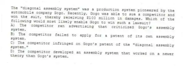 The "diagonal assembly system" was a production system pioneered by the automobile company Gogo. Recently, Gogo was able to sue a competitor and won the suit, thereby receiving $100 million in damages. Which of the following would most likely enable Gogo to win such a lawsuit?
A) The competitor ran advertising that criticized Gogo's assembly system.
B) The competitor failed to apply for a patent of its own assembly system.
C) The competitor infringed on Gogo's patent of the "diagonal assembly system."
D) The competitor developed an assembly system that worked on a newer theory than Gogo's system.