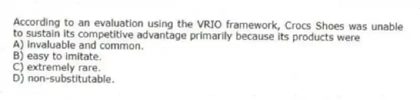 According to an evaluation using the VRIO framework, Crocs Shoes was unable to sustain its competitive advantage primarily because its products were
A) invaluable and common.
B) easy to imitate.
C) extremely rare.
D) non-substitutable.