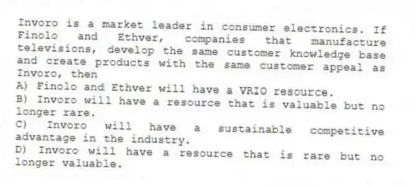 Invoro is a market leader in consumer electronics. If Finolo and Ethver, companies that manufacture televisions, develop the same customer knowledge base and create products with the same customer appeal as Invoro, then
A) Finolo and Ethver will have a VRIO resource.
B) Invoro will have a resource that is valuable but no longer rare.
C) Invoro will have a sustainable competitive advantage in the industry.
D) Invoro will have a resource that is rare but no longer valuable.