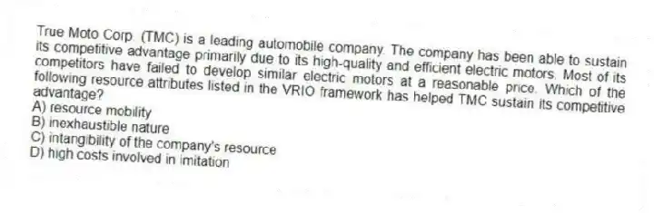 True Moto Corp. (TMC) is a leading automobile company. The company has been able to sustain its competitive advantage primarily due to its high-quality and efficient electric motors. Most of its competitors have failed to develop similar electric motors at a reasonable price. Which of the following resource attributes listed in the VRIO framework has helped TMC sustain its competitive advantage?
A) resource mobility
B) inexhaustible nature
C) intangibility of the company's resource
D) high costs involved in imitation