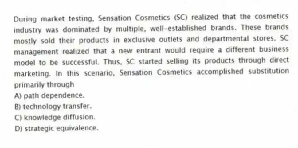 During market testing, Sensation Cosmetics (SC) realized that the cosmetics industry was dominated by multiple, well-established brands. These brands mostly sold their products in exclusive outlets and departmental stores. SC management realized that a new entrant would require a different business model to be successful. Thus, SC started selling its products through direct marketing. In this scenario, Sensation Cosmetics accomplished substitution primarily through
A) path dependence.
B) technology transfer.
C) knowledge diffusion.
D) strategic equivalence.