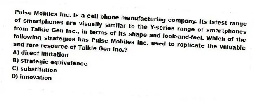 Pulse Mobiles Inc. is a cell phone manufacturing company. Its latest range of smartphones are visually similar to the Y-series range of smartphones from Talkie Gen Inc., in terms of its shape and look-and-feel. Which of the following strategies has Pulse Mobiles Inc. used to replicate the valuable and rare resource of Talkie Gen Inc.?
A) direct imitation
B) strategic equivalence
C) substitution
D) innovation