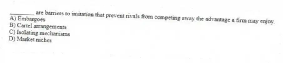 ________ are barriers to imitation that prevent rivals from competing away the advantage a firm may enjoy.
A) Embargoes
B) Cartel arrangements
C) Isolating mechanisms
D) Market niches