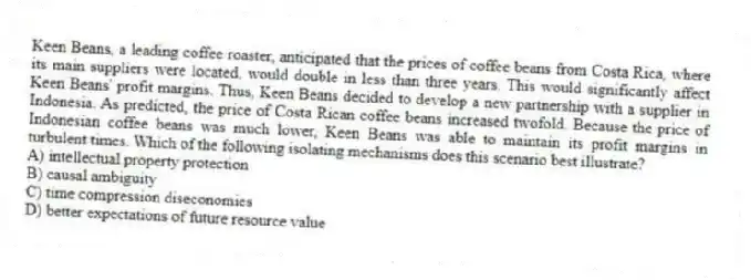 Keen Beans, a leading coffee roaster, anticipated that the prices of coffee beans from Costa Rica, where its main suppliers were located, would double in less than three years. This would significantly affect Keen Beans' profit margins. Thus, Keen Beans decided to develop a new partnership with a supplier in Indonesia. As predicted, the price of Costa Rican coffee beans increased twofold. Because the price of Indonesian coffee beans was much lower, Keen Beans was able to maintain its profit margins in turbulent times. Which of the following isolating mechanisms does this scenario best illustrate?
A) intellectual property protection
B) causal ambiguity
C) time compression diseconomies
D) better expectations of future resource value