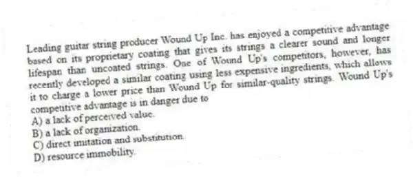 Leading guitar string producer Wound Up Inc. has enjoyed a competitive advantage based on its proprietary coating that gives its strings a clearer sound and longer lifespan than uncoated strings. One of Wound Up's competitors, however, has recently developed a similar coating using less expensive ingredients, which allows it to charge a lower price than Wound Up for similar-quality strings. Wound Up's competitive advantage is in danger due to
A) a lack of perceived value.
B) a lack of organization.
C) direct imitation and substitution.
D) resource immobility.