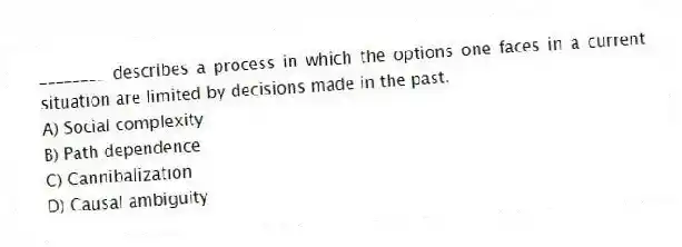 ________ describes a process in which the options one faces in a current situation are limited by decisions made in the past.
A) Social complexity
B) Path dependence
C) Cannibalization
D) Causal ambiguity