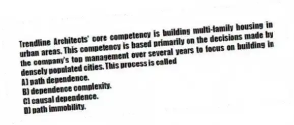 Trendline Architects' core competency is building multi-family housing in urban areas. This competency is based primarily on the decisions made by the company's top management over several years to focus on building in densely populated cities. This process is called
A) path dependence.
B) dependence complexity.
C) causal dependence.
D) path immobility.