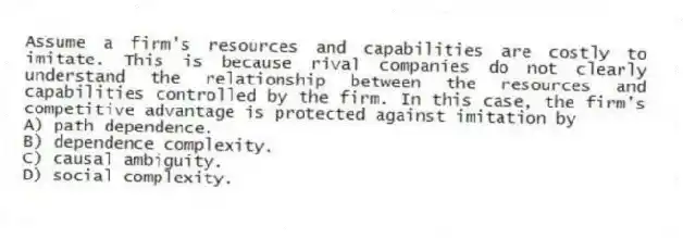 Assume a firm's resources and capabilities are costly to imitate. This is because rival companies do not clearly understand the relationship between the resources and capabilities controlled by the firm. In this case, the firm's competitive advantage is protected against imitation by
A) path dependence.
B) dependence complexity.
C) causal ambiguity.
D) social complexity.