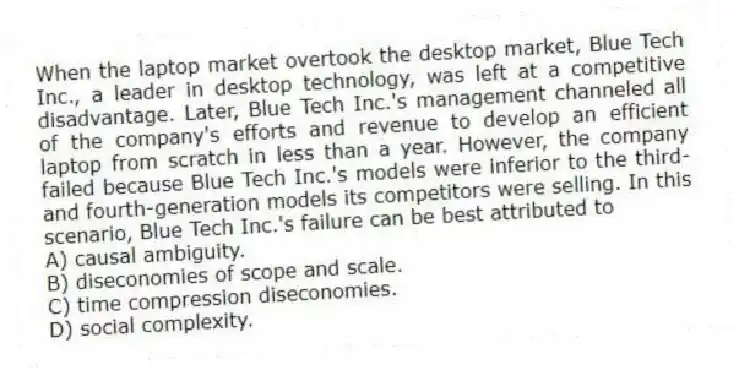 When the laptop market overtook the desktop market, Blue Tech Inc., a leader in desktop technology, was left at a competitive disadvantage. Later, Blue Tech Inc.'s management channeled all of the company's efforts and revenue to develop an efficient laptop from scratch in less than a year. However, the company failed because Blue Tech Inc.'s models were inferior to the third- and fourth-generation models its competitors were selling. In this scenario, Blue Tech Inc.'s failure can be best attributed to
A) causal ambiguity.
B) diseconomies of scope and scale.
C) time compression diseconomies.
D) social complexity.