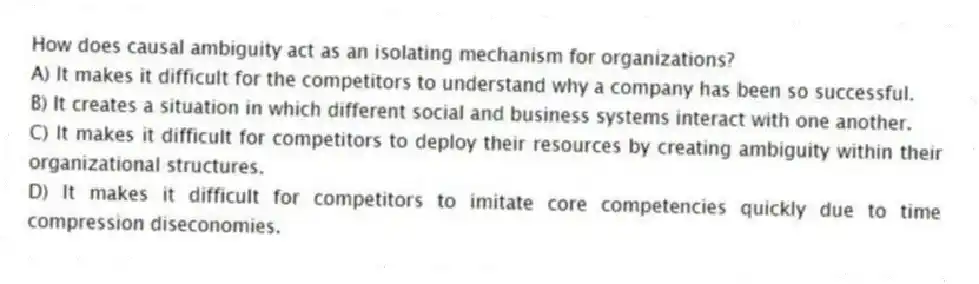 How does causal ambiguity act as an isolating mechanism for organizations?
A) It makes it difficult for the competitors to understand why a company has been so successful.
B) It creates a situation in which different social and business systems interact with one another.
C) It makes it difficult for competitors to deploy their resources by creating ambiguity within their organizational structures.
D) It makes it difficult for competitors to imitate core competencies quickly due to time compression diseconomies.
