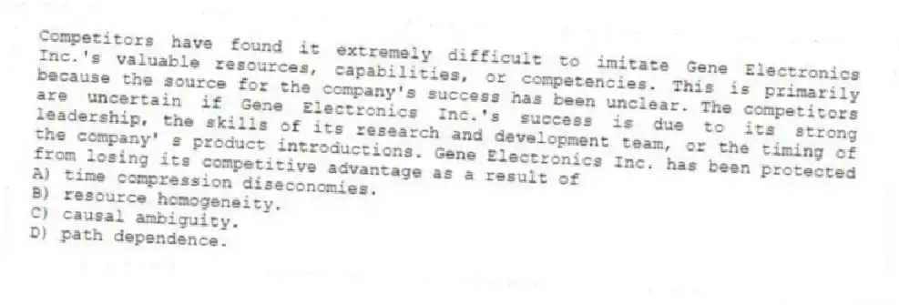 Competitors have found it extremely difficult to imitate Gene Electronics Inc.'s valuable resources, capabilities, or competencies. This is primarily because the source for the company's success has been unclear. The competitors are uncertain if Gene Electronics Inc.'s success is due to its strong leadership, the skills of its research and development team, or the timing of the company' s product introductions. Gene Electronics Inc. has been protected from losing its competitive advantage as a result of
A) time compression diseconomies.
B) resource homogeneity.
C) causal ambiguity.
D) path dependence.