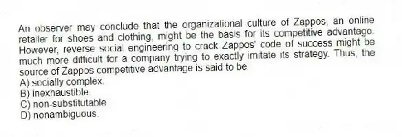 An observer may conclude that the organizational culture of Zappos, an online retailer for shoes and clothing, might be the basis for its competitive advantage. However, reverse social engineering to crack Zappos' code of success might be much more difficult for a company trying to exactly imitate its strategy. Thus, the source of Zappos competitive advantage is said to be
A) socially complex.
B) inexhaustible.
C) non-substitutable.
D) nonambiguous.