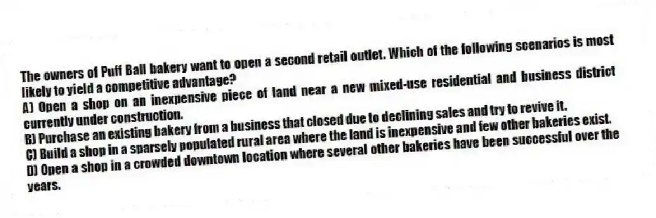 The owners of Puff Ball bakery want to open a second retail outlet. Which of the following scenarios is most likely to yield a competitive advantage?
A) Open a shop on an inexpensive piece of land near a new mixed-use residential and business district currently under construction.
B) Purchase an existing bakery from a business that closed due to declining sales and try to revive it.
C) Build a shop in a sparsely populated rural area where the land is inexpensive and few other bakeries exist.
D) Open a shop in a crowded downtown location where several other bakeries have been successful over the years.