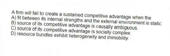 A firm will fail to create a sustained competitive advantage when the
A) fit between its internal strengths and the external environment is static.
B) source of its competitive advantage is causally ambiguous.
C) source of its competitive advantage is socially complex.
D) resource bundles exhibit heterogeneity and immobility.