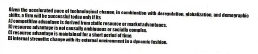 Given the accelerated pace of technological change, in combination with deregulation, globalization, and demographic shifts, a firm will be successful today only if its
A) competitive advantage is derived from static resource or market advantages.
B) resource advantage is not causally ambiguous or socially complex.
C) resource advantage is maintained for a short period of time.
D) internal strengths change with its external environment in a dynamic fashion.
