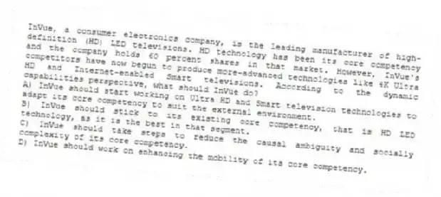 InVue, a consumer electronics company, is the leading manufacturer of high-definition (HD) LED televisions. HD technology has been its core competency and the company holds 60 percent shares in that market. However, InVue's competitors have now begun to produce more-advanced technologies like 4K Ultra HD and Internet-enabled Smart televisions. According to the dynamic capabilities perspective, what should InVue do?
A) InVue should start working on Ultra HD and Smart television technologies to adapt its core competency to suit the external environment.
B) InVue should stick to its existing core competency, that is HD LED technology, as it is the best in that segment.
C) InVue should take steps to reduce the causal ambiguity and socially complexity of its core competency.
D) InVue should work on enhancing the mobility of its core competency.