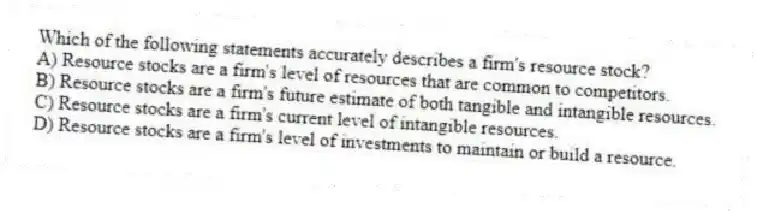 Which of the following statements accurately describes a firm's resource stock?
A) Resource stocks are a firm's level of resources that are common to competitors.
B) Resource stocks are a firm's future estimate of both tangible and intangible resources.
C) Resource stocks are a firm's current level of intangible resources.
D) Resource stocks are a firm's level of investments to maintain or build a resource.