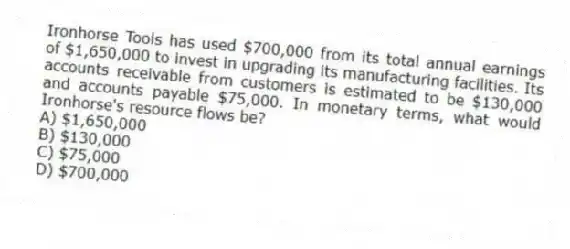 Ironhorse Tools has used $700,000 from its total annual earnings of $1,650,000 to invest in upgrading its manufacturing facilities. Its accounts receivable from customers is estimated to be $130,000 and accounts payable $75,000. In monetary terms, what would Ironhorse's resource flows be?
A) $1,650,000
B) $130,000
C) $75,000
D) $700,000
