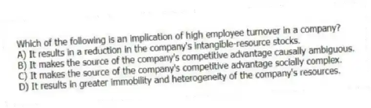 Which of the following is an implication of high employee turnover in a company?
A) It results in a reduction in the company's intangible-resource stocks.
B) It makes the source of the company's competitive advantage causally ambiguous.
C) It makes the source of the company's competitive advantage socially complex.
D) It results in greater immobility and heterogeneity of the company's resources.