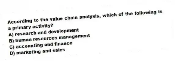 According to the value chain analysis, which of the following is a primary activity?
A) research and development
B) human resources management
C) accounting and finance
D) marketing and sales