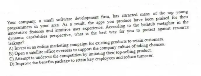 Your company, a small software development firm, has attracted many of the top young programmers in your area. As a result, the apps you produce have been praised for their innovative features and intuitive user experience. According to the bathtub metaphor in the dynamic capabilities perspective, what is the best way for you to protect against resource leakage?
A) Invest in an online marketing campaign for existing products to retain customers.
B) Open a satellite office overseas to support the company culture of taking chances.
C) Attempt to undercut the competition by imitating their top-selling product.
D) Improve the benefits package to retain key employees and reduce turnover.