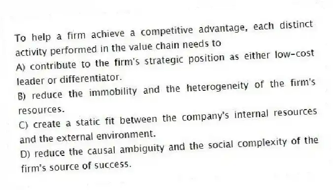 To help a firm achieve a competitive advantage, each distinct activity performed in the value chain needs to
A) contribute to the firm's strategic position as either low-cost leader or differentiator.
B) reduce the immobility and the heterogeneity of the firm's resources.
C) create a static fit between the company's internal resources and the external environment.
D) reduce the causal ambiguity and the social complexity of the firm's source of success.