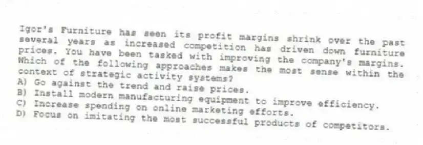 Igor's Furniture has seen its profit margins shrink over the past several years as increased competition has driven down furniture prices. You have been tasked with improving the company's margins. Which of the following approaches makes the most sense within the context of strategic activity systems?
A) Go against the trend and raise prices.
B) Install modern manufacturing equipment to improve efficiency.
C) Increase spending on online marketing efforts.
D) Focus on imitating the most successful products of competitors.
