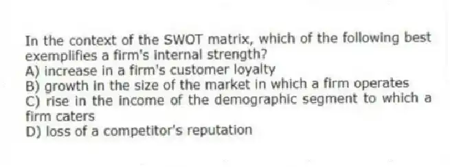 In the context of the SWOT matrix, which of the following best exemplifies a firm's internal strength?
A) increase in a firm's customer loyalty
B) growth in the size of the market in which a firm operates
C) rise in the income of the demographic segment to which a firm caters
D) loss of a competitor's reputation