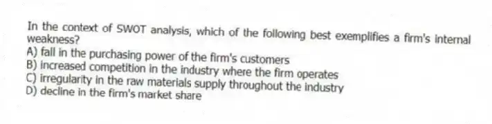 In the context of SWOT analysis, which of the following best exemplifies a firm's internal weakness?
A) fall in the purchasing power of the firm's customers
B) increased competition in the industry where the firm operates
C) irregularity in the raw materials supply throughout the industry
D) decline in the firm's market share