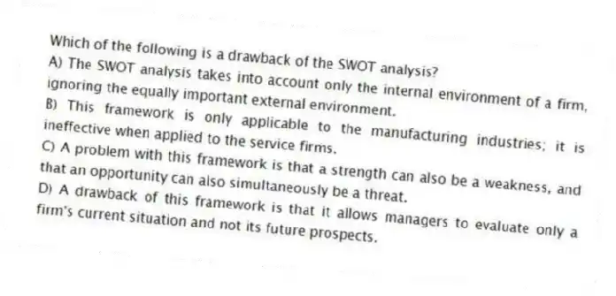 Which of the following is a drawback of the SWOT analysis?
A) The SWOT analysis takes into account only the internal environment of a firm, ignoring the equally important external environment.
B) This framework is only applicable to the manufacturing industries; it is ineffective when applied to the service firms.
C) A problem with this framework is that a strength can also be a weakness, and that an opportunity can also simultaneously be a threat.
D) A drawback of this framework is that it allows managers to evaluate only a firm's current situation and not its future prospects.