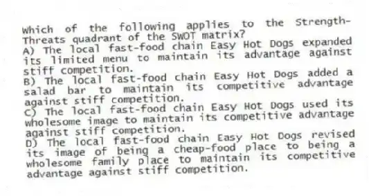 Which of the following applies to the Strength-Threats quadrant of the SWOT matrix?
A) The local fast-food chain Easy Hot Dogs expanded its limited menu to maintain its advantage against stiff competition.
B) The local fast-food chain Easy Hot Dogs added a salad bar to maintain its competitive advantage against stiff competition.
C) The local fast-food chain Easy Hot Dogs used its wholesome image to maintain its competitive advantage against stiff competition.
D) The local fast-food chain Easy Hot Dogs revised its image of being a cheap-food place to being a wholesome family place to maintain its competitive advantage against stiff competition.