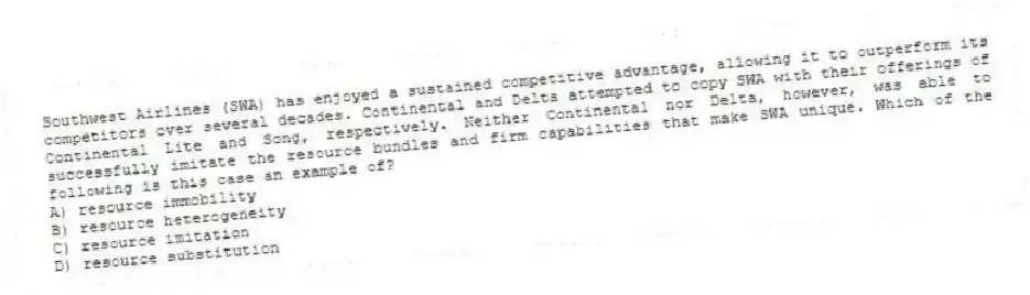 Southwest Airlines (SWA) has enjoyed a sustained competitive advantage, allowing it to outperform its competitors over several decades. Continental and Delta attempted to copy SWA with their offerings of Continental Lite and Song, respectively. Neither Continental nor Delta, however, was able to successfully imitate the resource bundles and firm capabilities that make SWA unique. Which of the following is this case an example of?
A) resource immobility
B) resource heterogeneity
C) resource imitation
D) resource substitution