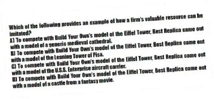 Which of the following provides an example of how a firm's valuable resource can be imitated?
A) To compete with Build Your Own's model of the Eiffel Tower, Best Replica came out with a model of a generic medieval cathedral.
B) To compete with Build Your Own's model of the Eiffel Tower, Best Replica came out with a model of the Leaning Tower of Pisa.
C) To compete with Build Your Own's model of the Eiffel Tower, Best Replica came out with a model of the U.S.S. Enterprise aircraft carrier.
D) To compete with Build Your Own's model of the Eiffel Tower, Best Replica came out with a model of a castle from a fantasy movie.