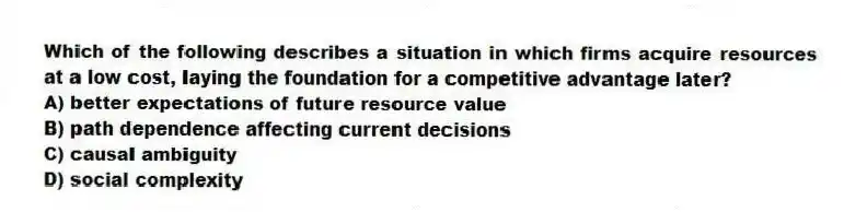Which of the following describes a situation in which firms acquire resources at a low cost, laying the foundation for a competitive advantage later?
A) better expectations of future resource value
B) path dependence affecting current decisions
C) causal ambiguity
D) social complexity