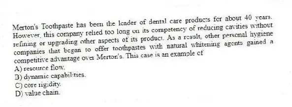 Merton's Toothpaste has been the leader of dental care products for about 40 years. However, this company relied too long on its competency of reducing cavities without refining or upgrading other aspects of its product. As a result, other personal hygiene companies that began to offer toothpastes with natural whitening agents gained a competitive advantage over Merton's. This case is an example of
A) resource flow.
B) dynamic capabilities.
C) core rigidity.
D) value chain.