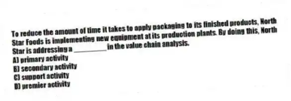 To reduce the amount of time it takes to apply packaging to its finished products, North Star Foods is implementing new equipment at its production plants. By doing this, North Star is addressing a ________ in the value chain analysis.
A) primary activity
B) secondary activity
C) support activity
D) premier activity