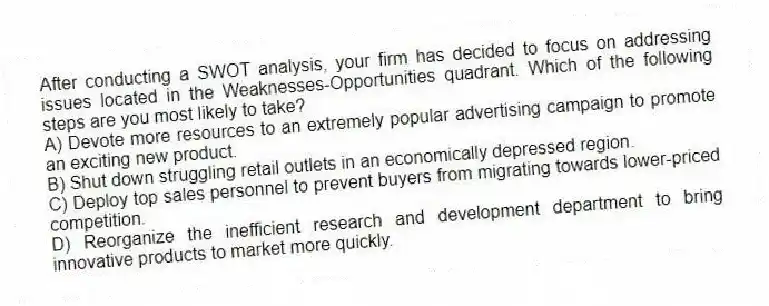 After conducting a SWOT analysis, your firm has decided to focus on addressing issues located in the Weaknesses-Opportunities quadrant. Which of the following steps are you most likely to take?
A) Devote more resources to an extremely popular advertising campaign to promote an exciting new product.
B) Shut down struggling retail outlets in an economically depressed region.
C) Deploy top sales personnel to prevent buyers from migrating towards lower-priced competition.
D) Reorganize the inefficient research and development department to bring innovative products to market more quickly.