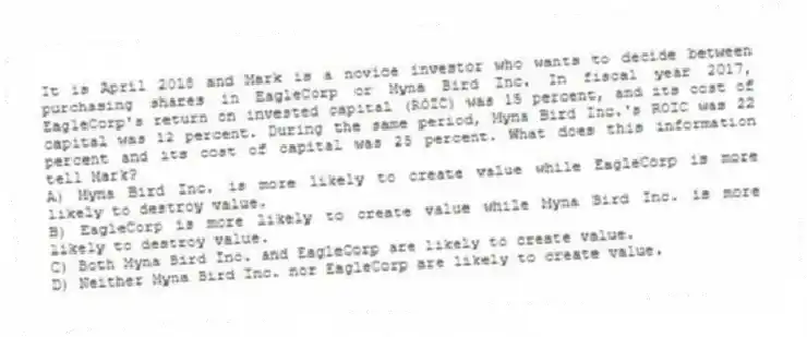 It is April 2018 and Mark is a novice investor who wants to decide between purchasing shares in EagleCorp or Myna Bird Inc. In fiscal year 2017, EagleCorp's return on invested capital (ROIC) was 15 percent, and its cost of capital was 12 percent. During the same period, Myna Bird Inc.'s ROIC was 22 percent and its cost of capital was 25 percent. What does this information tell Mark?
A) Myna Bird Inc. is more likely to create value while EagleCorp is more likely to destroy value.
B) EagleCorp is more likely to create value while Myna Bird Inc. is more likely to destroy value.
C) Both Myna Bird Inc. and EagleCorp are likely to create value.
D) Neither Myna Bird Inc. nor EagleCorp are likely to create value.