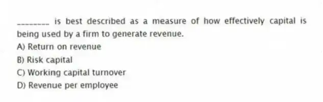 ________ is best described as a measure of how effectively capital is being used by a firm to generate revenue.
A) Return on revenue
B) Risk capital
C) Working capital turnover
D) Revenue per employee