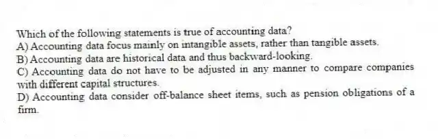 Which of the following statements is true of accounting data?
A) Accounting data focus mainly on intangible assets, rather than tangible assets.
B) Accounting data are historical data and thus backward-looking.
C) Accounting data do not have to be adjusted in any manner to compare companies with different capital structures.
D) Accounting data consider off-balance sheet items, such as pension obligations of a firm.
