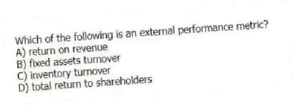 Which of the following is an external performance metric?
A) return on revenue
B) fixed assets turnover
C) inventory turnover
D) total return to shareholders
